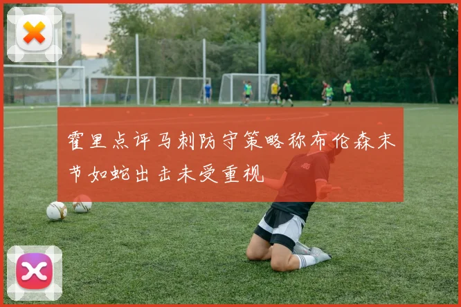 霍里点评马刺防守策略称布伦森末节如蛇出击未受重视