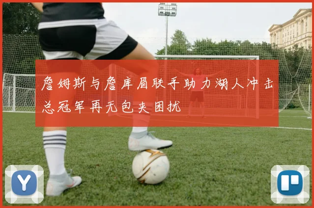 詹姆斯与詹库眉联手助力湖人冲击总冠军再无包夹困扰