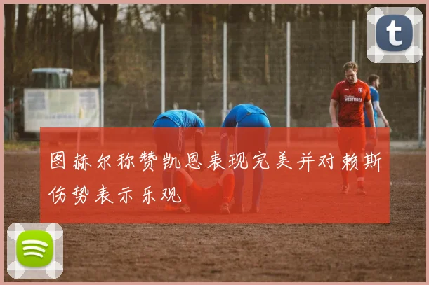 图赫尔称赞凯恩表现完美并对赖斯伤势表示乐观
