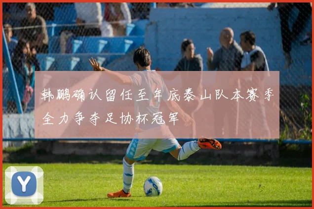 韩鹏确认留任至年底泰山队本赛季全力争夺足协杯冠军