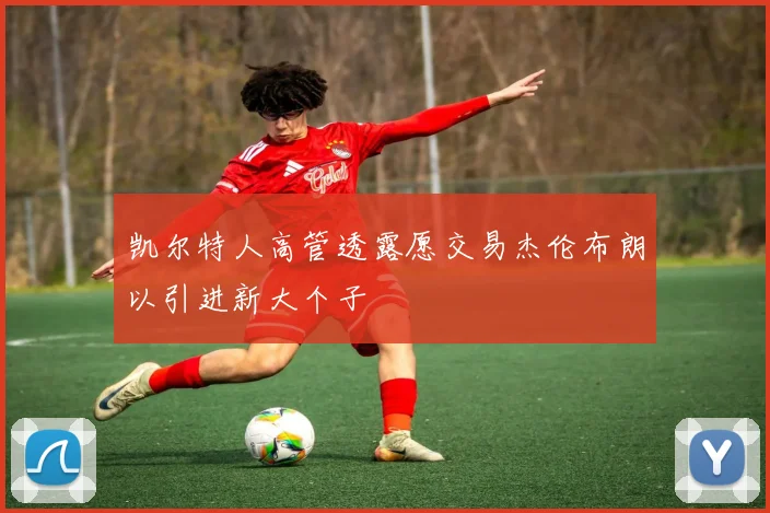 凯尔特人高管透露愿交易杰伦布朗以引进新大个子