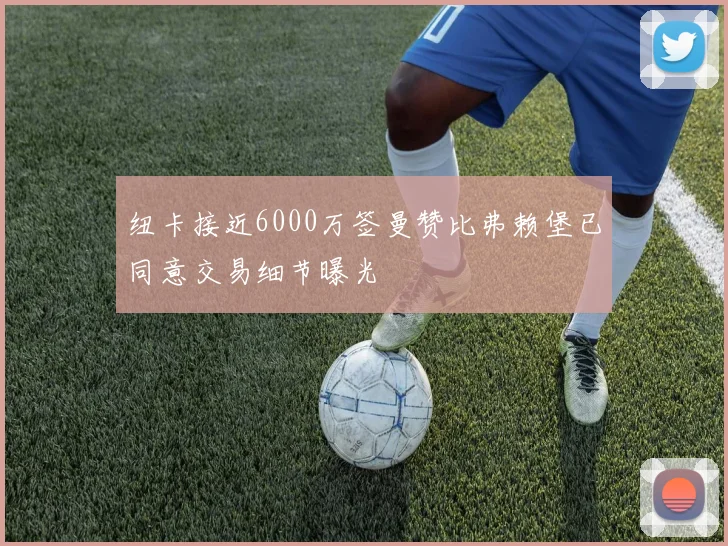 纽卡接近6000万签曼赞比弗赖堡已同意交易细节曝光