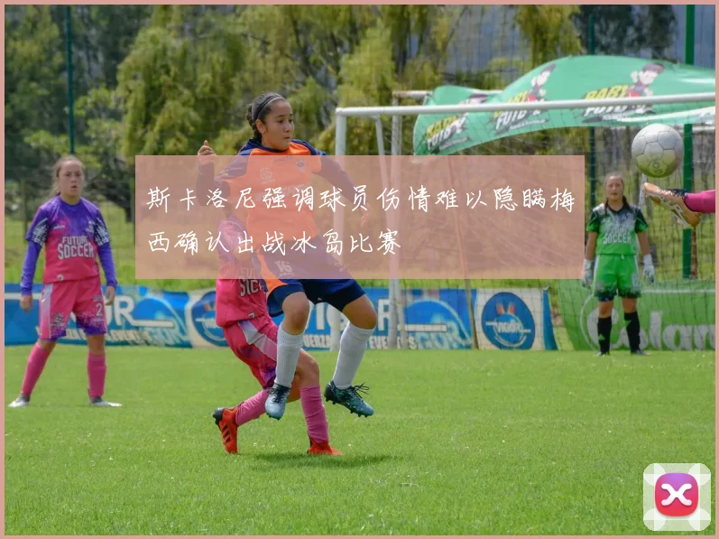 斯卡洛尼强调球员伤情难以隐瞒梅西确认出战冰岛比赛
