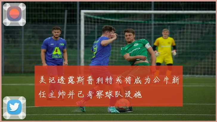美记透露斯普利特或将成为公牛新任主帅并已考察球队设施