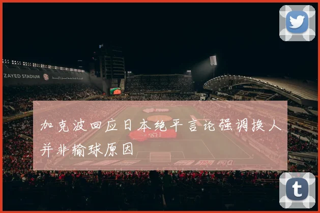 加克波回应日本绝平言论强调换人并非输球原因