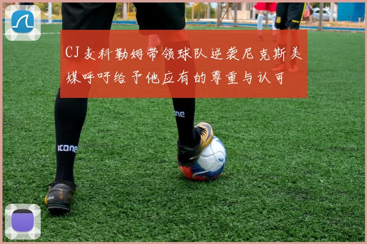 CJ麦科勒姆带领球队逆袭尼克斯美媒呼吁给予他应有的尊重与认可