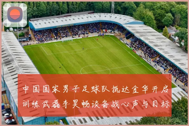 中国国家男子足球队抵达金华开启训练武磊李昊畅谈备战心声与目标