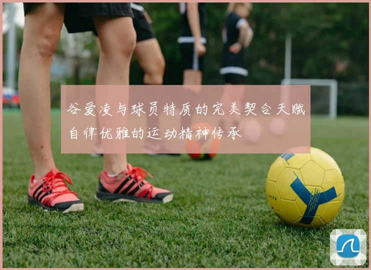 谷爱凌与球员特质的完美契合天赋自律优雅的运动精神传承