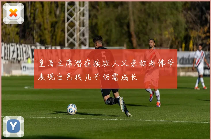 皇马主席潜在接班人父亲称老佛爷表现出色我儿子仍需成长