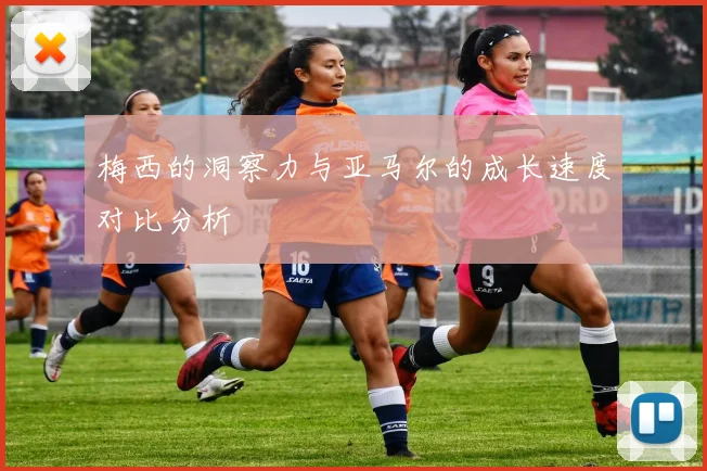 梅西的洞察力与亚马尔的成长速度对比分析