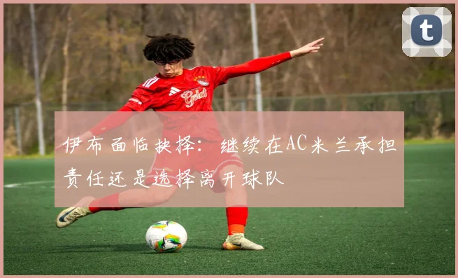 伊布面临抉择：继续在AC米兰承担责任还是选择离开球队