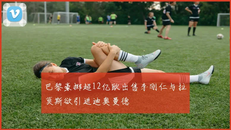 巴黎豪掷超12亿欧出售李刚仁与拉莫斯欲引进迪奥曼德