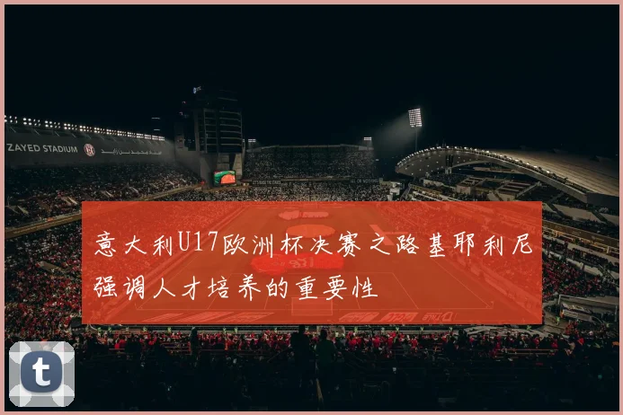 意大利U17欧洲杯决赛之路基耶利尼强调人才培养的重要性