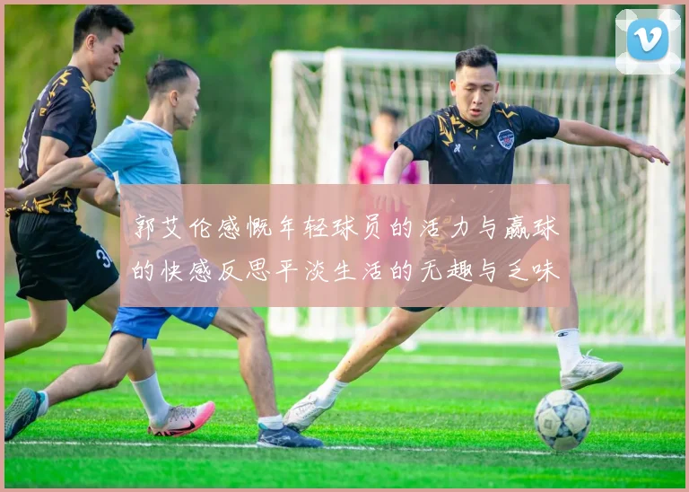 郭艾伦感慨年轻球员的活力与赢球的快感反思平淡生活的无趣与乏味